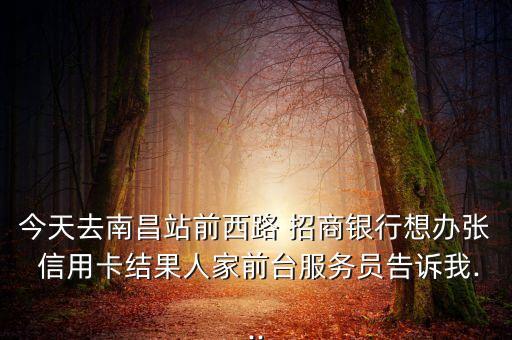 今天去南昌站前西路 招商银行想办张 信用卡结果人家前台服务员告诉我...