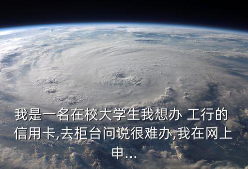 我是一名在校大学生我想办 工行的 信用卡,去柜台问说很难办,我在网上申...
