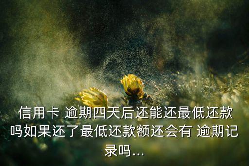  信用卡 逾期四天后还能还最低还款吗如果还了最低还款额还会有 逾期记录吗...