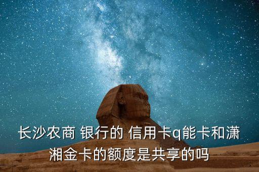 长沙农商 银行的 信用卡q能卡和潇湘金卡的额度是共享的吗