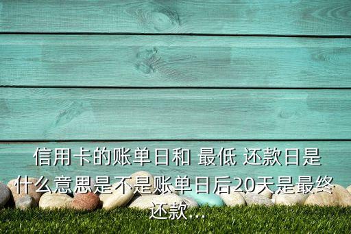  信用卡的账单日和 最低 还款日是什么意思是不是账单日后20天是最终 还款...