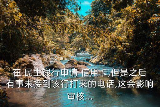 在 民生银行申请 信用卡,但是之后有事未接到该行打来的电话,这会影响审核...