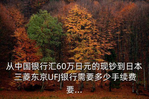 从中国银行汇60万日元的现钞到日本 三菱东京UFJ银行需要多少手续费要...