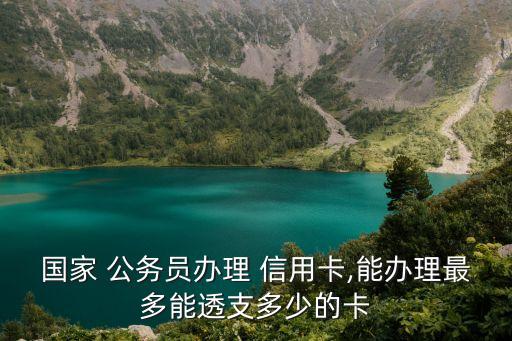 国家 公务员办理 信用卡,能办理最多能透支多少的卡