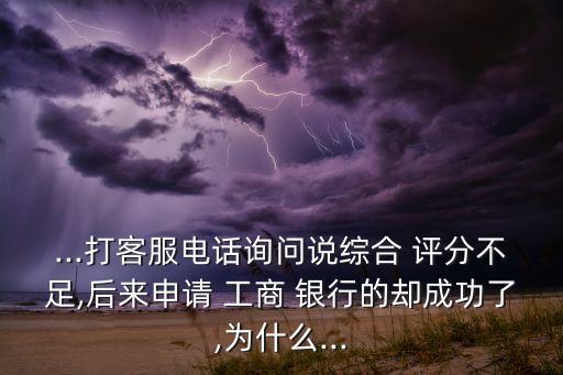 ...打客服电话询问说综合 评分不足,后来申请 工商 银行的却成功了,为什么...