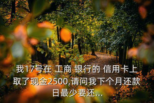 我17号在 工商 银行的 信用卡上取了现金2500,请问我下个月还款日最少要还...