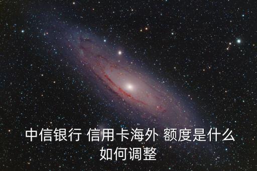  中信银行 信用卡海外 额度是什么如何调整