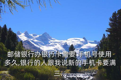 邮储银行办银行卡需要 手机号使用 多久,银行的人跟我说新的手机卡要满三...