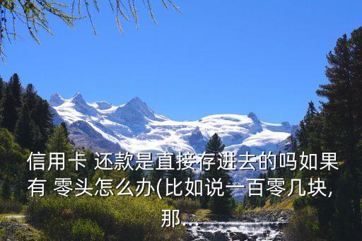  信用卡 还款是直接存进去的吗如果有 零头怎么办(比如说一百零几块,那...