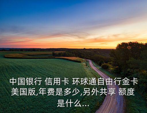 中国银行 信用卡 环球通自由行金卡美国版,年费是多少,另外共享 额度是什么...