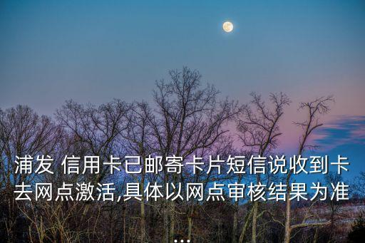 浦发 信用卡已邮寄卡片短信说收到卡去网点激活,具体以网点审核结果为准...