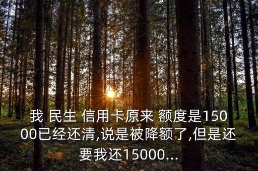 我 民生 信用卡原来 额度是15000已经还清,说是被降额了,但是还要我还15000...