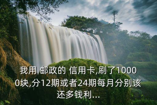 我用 邮政的 信用卡,刷了10000块,分12期或者24期每月分别该还多钱利...