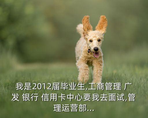 我是2012届毕业生,工商管理 广发 银行 信用卡中心要我去面试,管理运营部...