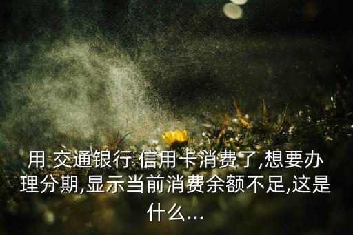 用 交通银行 信用卡消费了,想要办理分期,显示当前消费余额不足,这是什么...