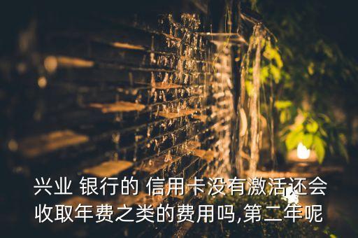  兴业 银行的 信用卡没有激活还会收取年费之类的费用吗,第二年呢