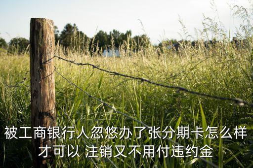 被工商银行人忽悠办了张分期卡怎么样才可以 注销又不用付违约金