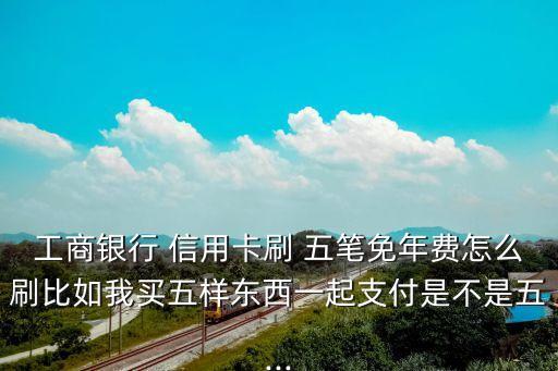 工商银行 信用卡刷 五笔免年费怎么刷比如我买五样东西一起支付是不是五...