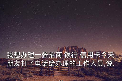 我想办理一张招商 银行 信用卡今天朋友打了电话给办理的工作人员,说...