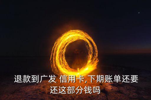  退款到广发 信用卡,下期账单还要还这部分钱吗