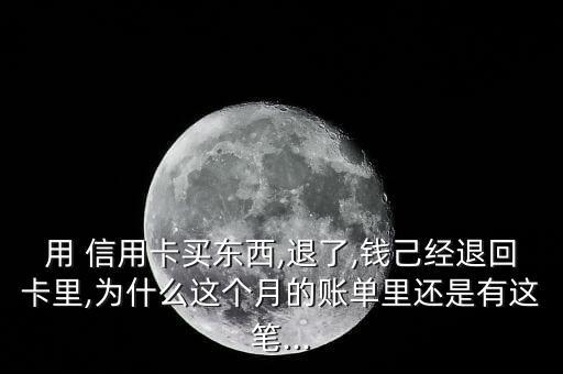 用 信用卡买东西,退了,钱己经退回卡里,为什么这个月的账单里还是有这笔...