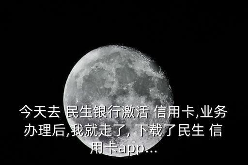 今天去 民生银行激活 信用卡,业务办理后,我就走了, 下载了民生 信用卡app...