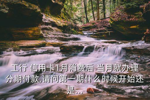 工行 信用卡1月消费后 当月就办理分期付款,请问第一期什么时候开始还是...
