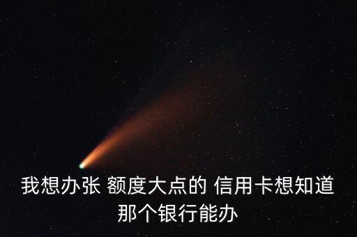 我想办张 额度大点的 信用卡想知道那个银行能办