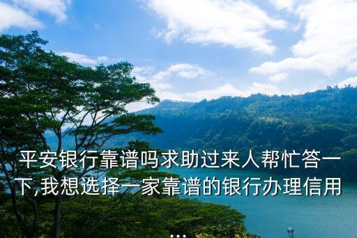  平安银行靠谱吗求助过来人帮忙答一下,我想选择一家靠谱的银行办理信用...