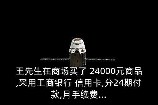 王先生在商场买了 24000元商品,采用工商银行 信用卡,分24期付款,月手续费...