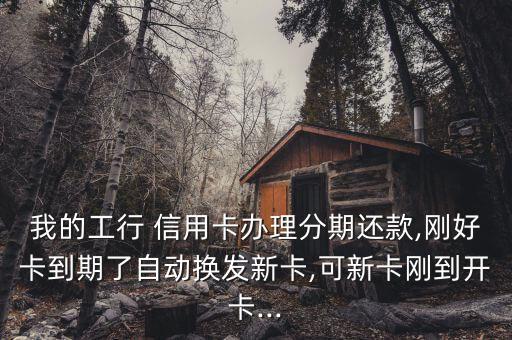 我的工行 信用卡办理分期还款,刚好卡到期了自动换发新卡,可新卡刚到开卡...
