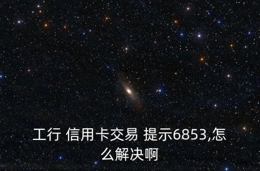 工行 信用卡交易 提示6853,怎么解决啊