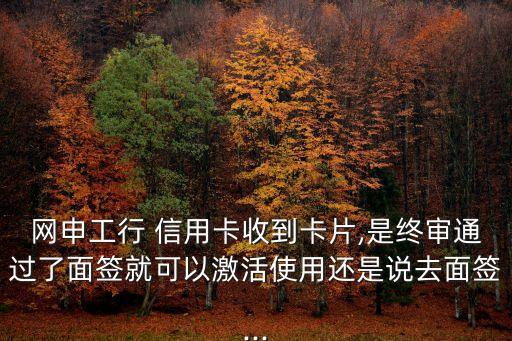 网申工行 信用卡收到卡片,是终审通过了面签就可以激活使用还是说去面签...