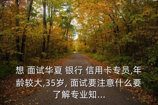 想 面试华夏 银行 信用卡专员,年龄较大,35岁, 面试要注意什么要了解专业知...