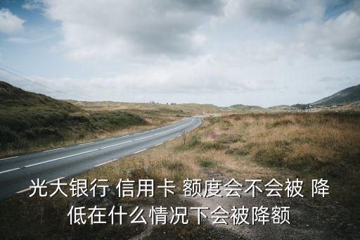 光大银行 信用卡 额度会不会被 降低在什么情况下会被降额