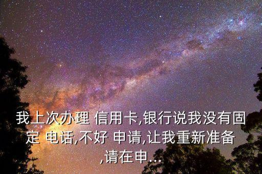 我上次办理 信用卡,银行说我没有固定 电话,不好 申请,让我重新准备,请在申...
