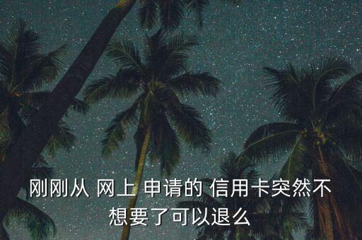 刚刚从 网上 申请的 信用卡突然不想要了可以退么