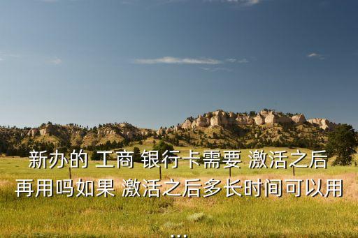 新办的 工商 银行卡需要 激活之后再用吗如果 激活之后多长时间可以用...