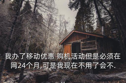 我办了移动优惠 购机活动但是必须在网24个月,可是我现在不用了会不...