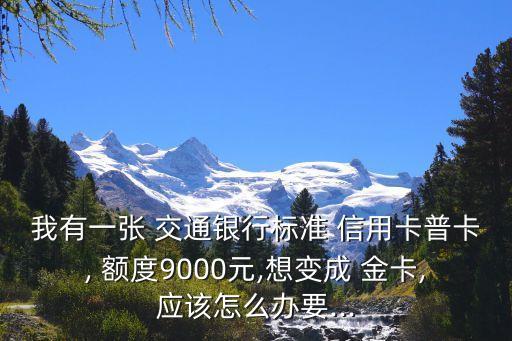 我有一张 交通银行标准 信用卡普卡, 额度9000元,想变成 金卡,应该怎么办要...