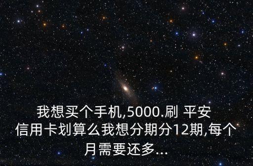 我想买个手机,5000.刷 平安 信用卡划算么我想分期分12期,每个月需要还多...