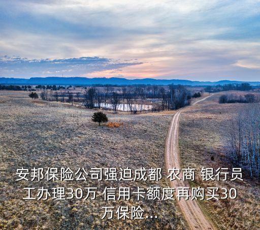 安邦保险公司强迫成都 农商 银行员工办理30万 信用卡额度再购买30万保险...