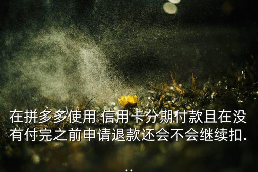在拼多多使用 信用卡分期付款且在没有付完之前申请退款还会不会继续扣...