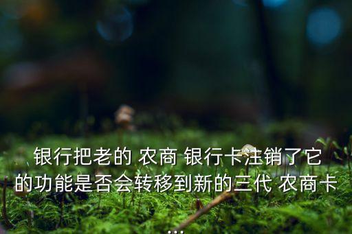  银行把老的 农商 银行卡注销了它的功能是否会转移到新的三代 农商卡...