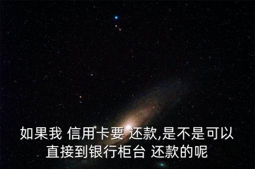 如果我 信用卡要 还款,是不是可以直接到银行柜台 还款的呢