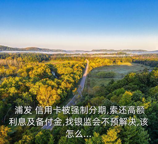  浦发 信用卡被强制分期,索还高额利息及备付金,找银监会不预解决,该怎么...