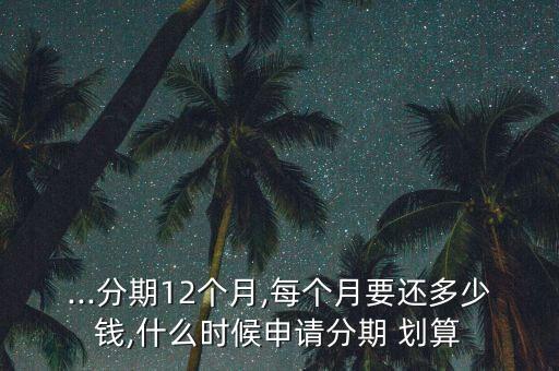 ...分期12个月,每个月要还多少钱,什么时候申请分期 划算