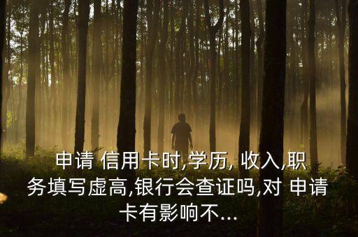  申请 信用卡时,学历, 收入,职务填写虚高,银行会查证吗,对 申请卡有影响不...