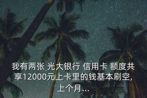 我有两张 光大银行 信用卡 额度共享12000元上卡里的钱基本刷空,上个月...