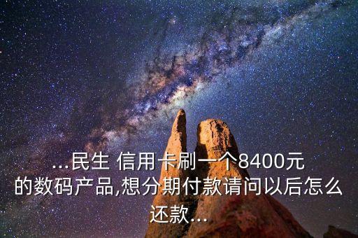 ...民生 信用卡刷一个8400元的数码产品,想分期付款请问以后怎么还款...